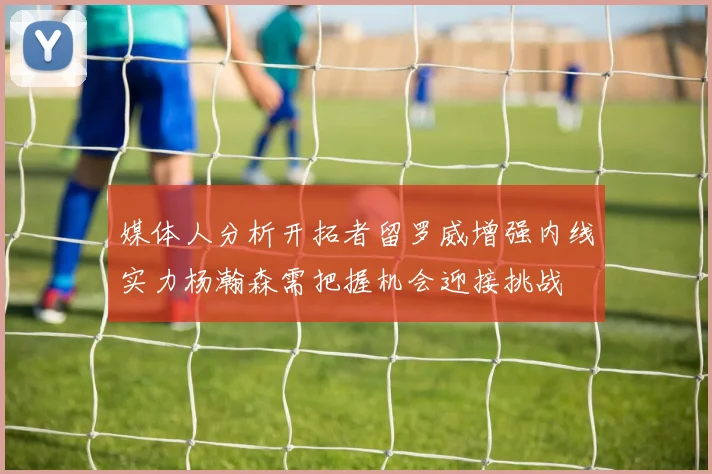 媒体人分析开拓者留罗威增强内线实力杨瀚森需把握机会迎接挑战