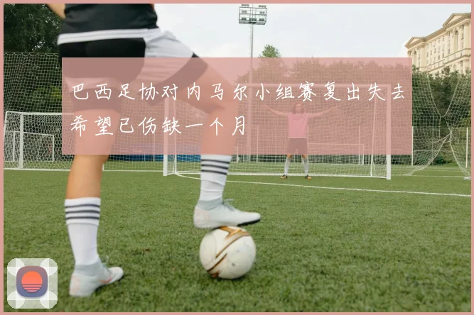 巴西足协对内马尔小组赛复出失去希望已伤缺一个月