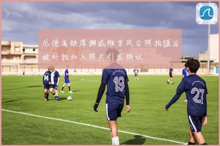 厄德高缺席挪威维京风合照拍摄后被补拍加入照片引发热议
