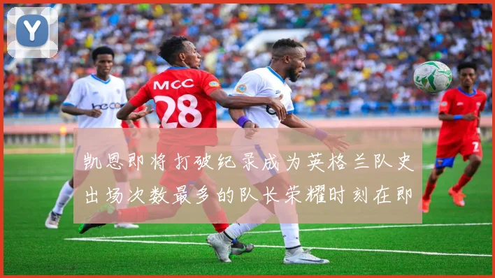 凯恩即将打破纪录成为英格兰队史出场次数最多的队长荣耀时刻在即