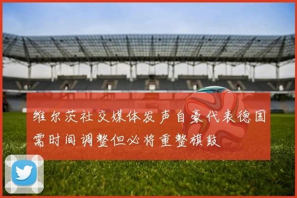 维尔茨社交媒体发声自豪代表德国需时间调整但必将重整旗鼓