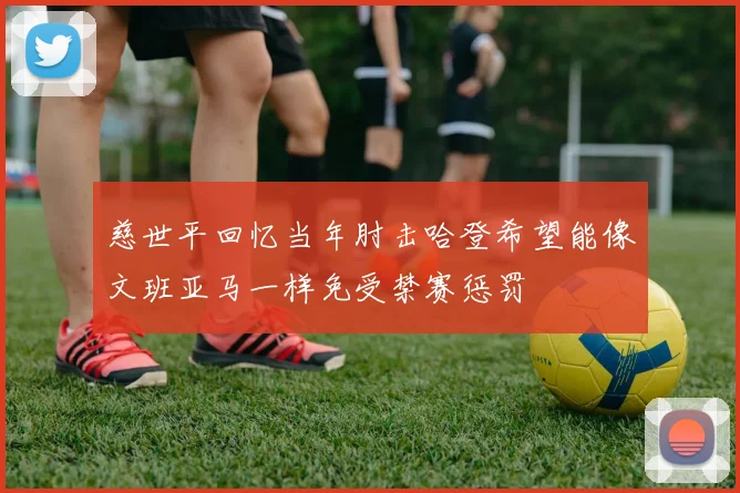 慈世平回忆当年肘击哈登希望能像文班亚马一样免受禁赛惩罚
