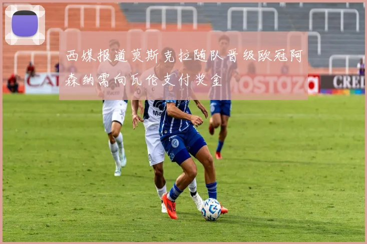 西媒报道莫斯克拉随队晋级欧冠阿森纳需向瓦伦支付奖金