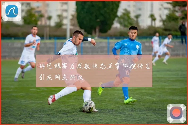 姆巴佩赛后皮肤状态正常热搜传言引发网友热议
