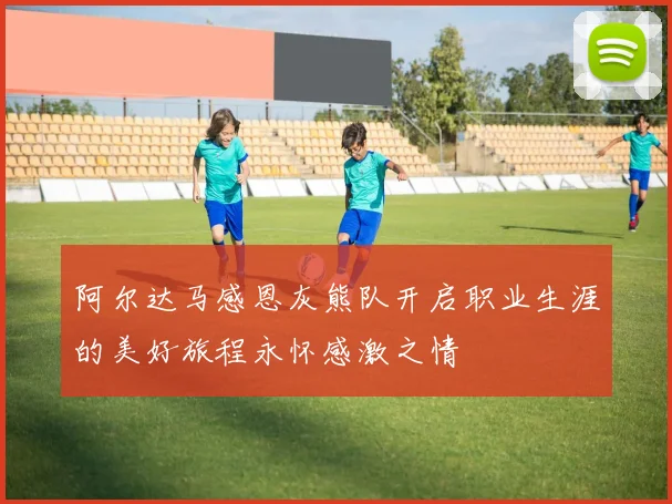 阿尔达马感恩灰熊队开启职业生涯的美好旅程永怀感激之情