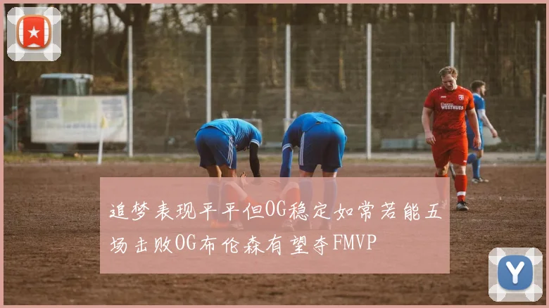 追梦表现平平但OG稳定如常若能五场击败OG布伦森有望夺FMVP