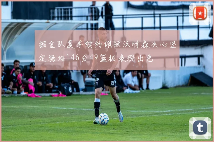 掘金队夏季续约佩顿沃特森决心坚定场均146分49篮板表现出色