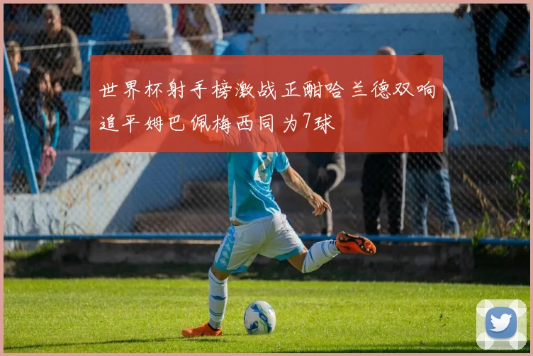 世界杯射手榜激战正酣哈兰德双响追平姆巴佩梅西同为7球