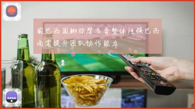 前巴西国脚称摩洛哥整体性强巴西尚需提升团队协作能力