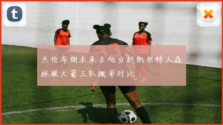 杰伦布朗未来去向分析凯尔特人森林狼火箭三队概率对比