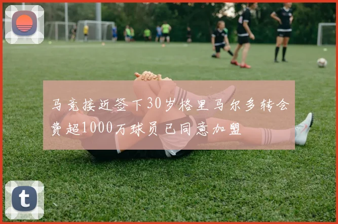 马竞接近签下30岁格里马尔多转会费超1000万球员已同意加盟