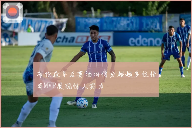 布伦森季后赛场均得分超越多位传奇MVP展现惊人实力