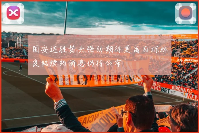 国安连胜势头强劲期待更高目标林良铭续约消息仍待公布