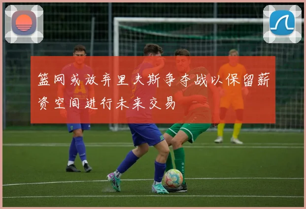 篮网或放弃里夫斯争夺战以保留薪资空间进行未来交易