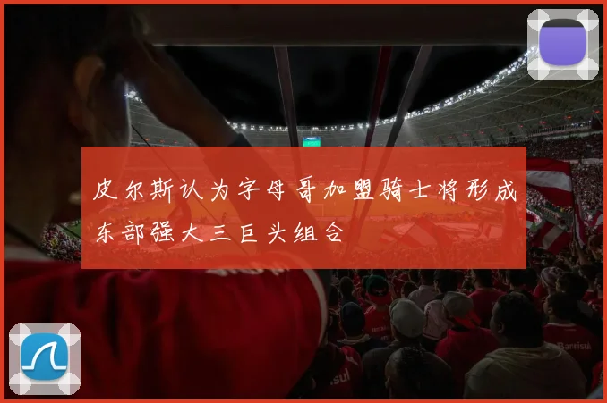 皮尔斯认为字母哥加盟骑士将形成东部强大三巨头组合