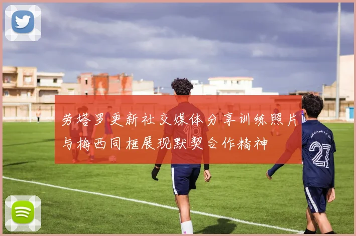 劳塔罗更新社交媒体分享训练照片与梅西同框展现默契合作精神