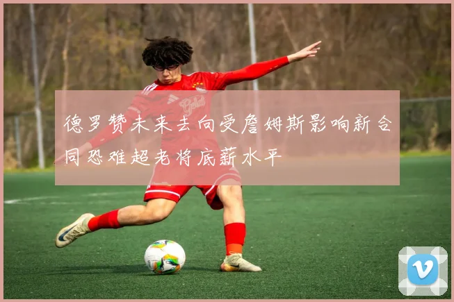 德罗赞未来去向受詹姆斯影响新合同恐难超老将底薪水平