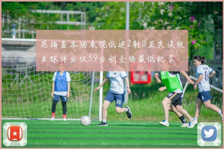 恩梅查本场表现低迷2射0正失误致丢球评分仅59分创全场最低纪录