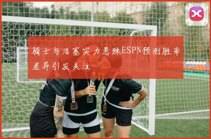 骑士与活塞实力悬殊ESPN预测胜率差异引发关注
