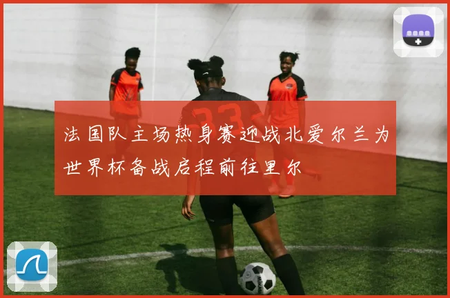 法国队主场热身赛迎战北爱尔兰为世界杯备战启程前往里尔