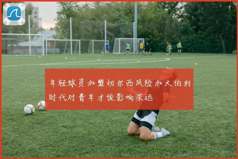 年轻球员加盟切尔西风险加大伯利时代对青年才俊影响深远