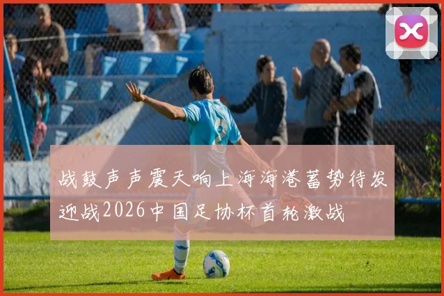 战鼓声声震天响上海海港蓄势待发迎战2026中国足协杯首轮激战