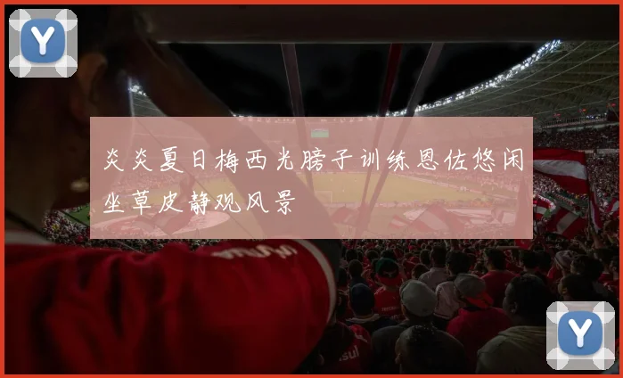 炎炎夏日梅西光膀子训练恩佐悠闲坐草皮静观风景