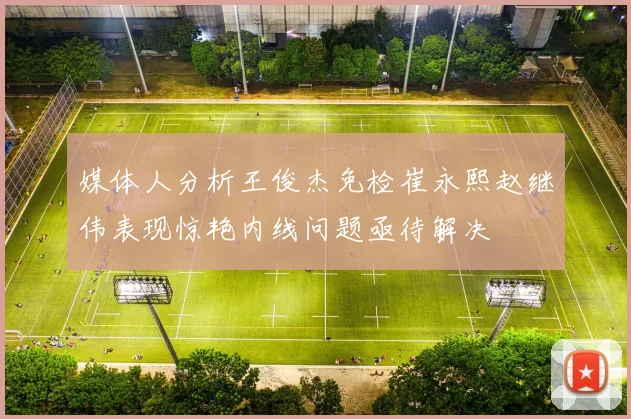 媒体人分析王俊杰免检崔永熙赵继伟表现惊艳内线问题亟待解决