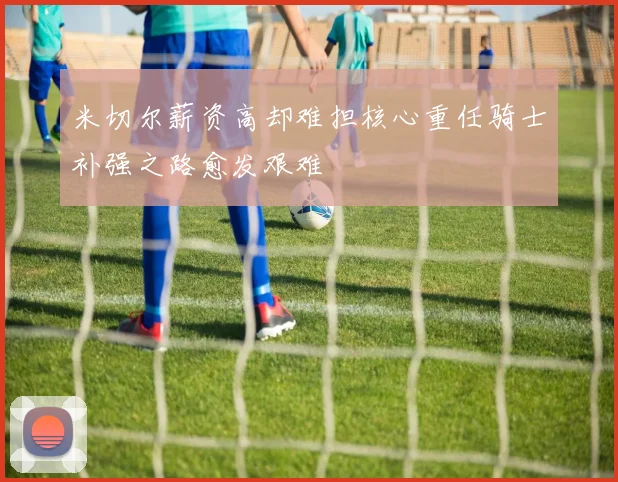 米切尔薪资高却难担核心重任骑士补强之路愈发艰难
