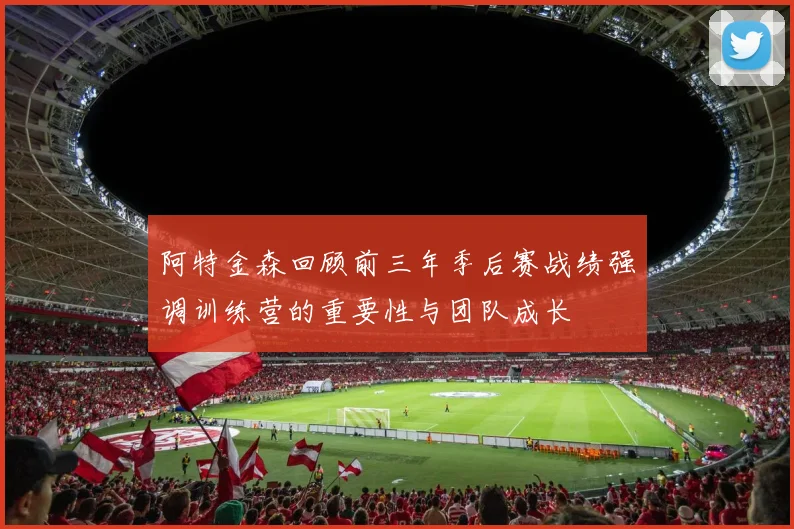 阿特金森回顾前三年季后赛战绩强调训练营的重要性与团队成长