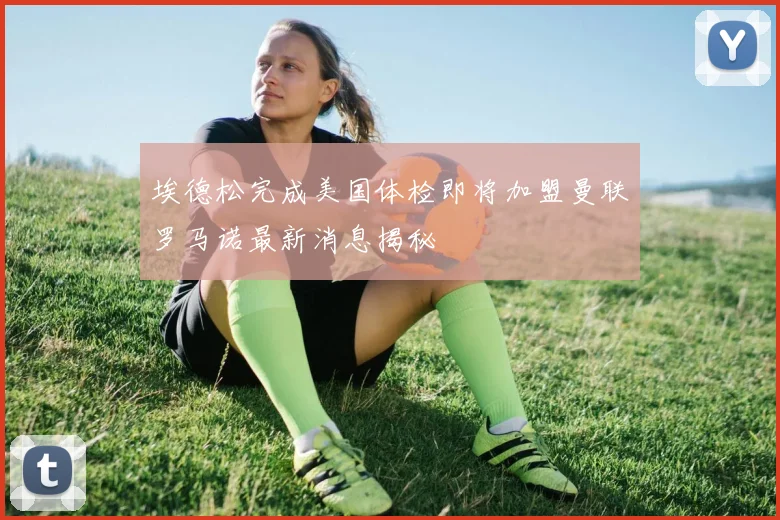 埃德松完成美国体检即将加盟曼联罗马诺最新消息揭秘