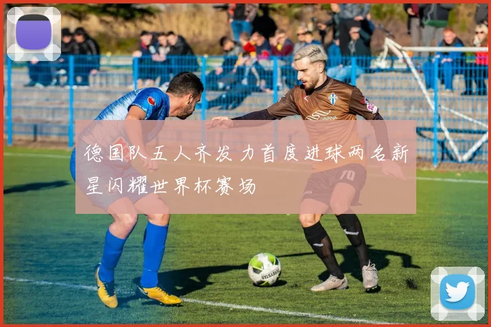 德国队五人齐发力首度进球两名新星闪耀世界杯赛场