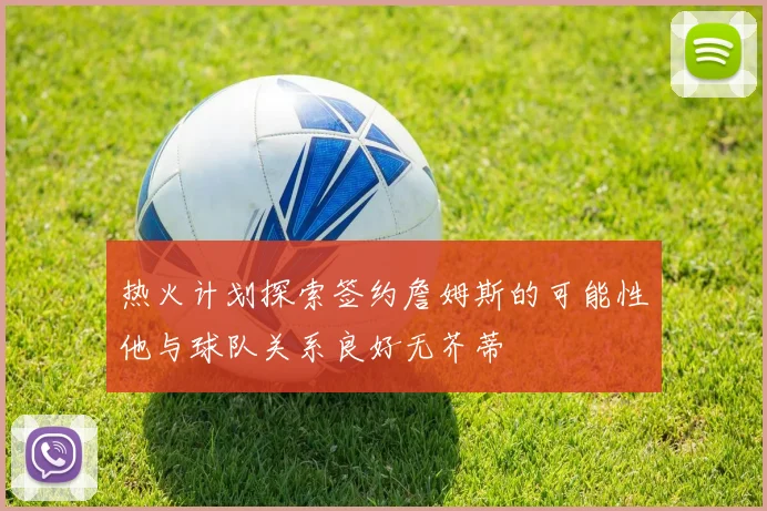 热火计划探索签约詹姆斯的可能性他与球队关系良好无芥蒂