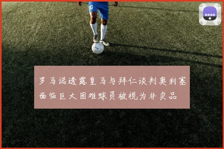 罗马诺透露皇马与拜仁谈判奥利塞面临巨大困难球员被视为非卖品