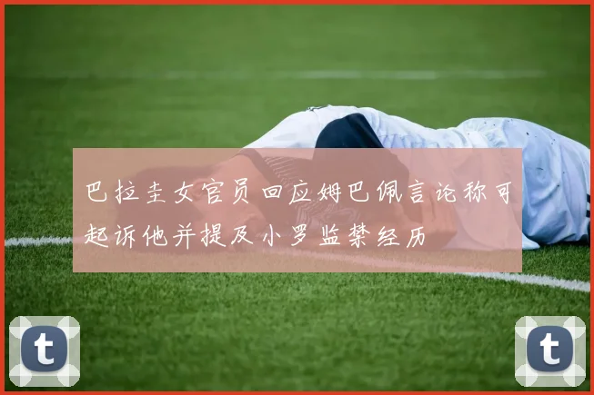 巴拉圭女官员回应姆巴佩言论称可起诉他并提及小罗监禁经历