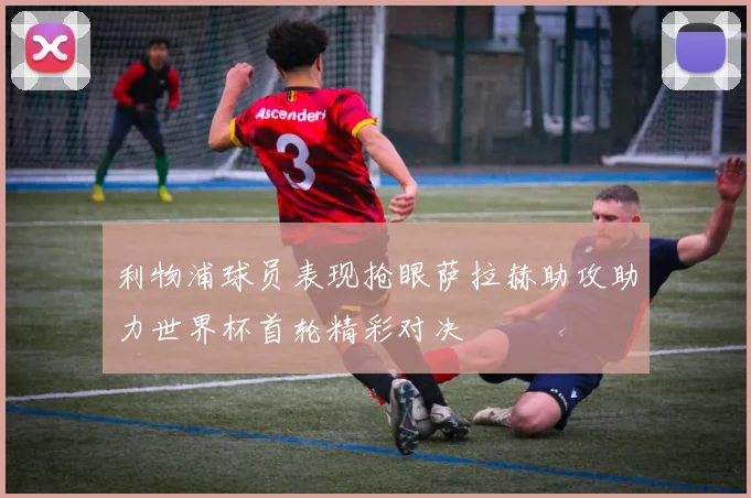 利物浦球员表现抢眼萨拉赫助攻助力世界杯首轮精彩对决