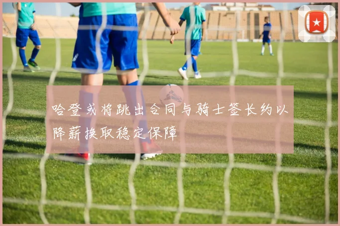 哈登或将跳出合同与骑士签长约以降薪换取稳定保障